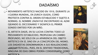 • MOVIMIENTO ARTÍSTICO NACIDO EN 1916, DURANTE LA
I GUERRA MUNDIAL, EN ZURICH (SUIZA), COMO
PROTESTA CONTRA EL ORDEN ESTABLECIDO Y SUJETO A
NORMAS. EL NOMBRE DADA FUE ENCONTRADO AL AZAR
OJEANDO EL DICCIONARIO Y SIGNIFICA EL PRIMER
SONIDO EMITIDO POR UN NIÑO.
• EL ARTISTA DADÁ, EN SU LUCHA CONTRA TODO LO
PREVIAMENTE ESTABLECIDO, PROPUGNA UN CAMBIO
PROFUNDO, NO SÓLO EN LA APARIENCIA DEL OBJETO
ARTÍSTICO EN SÍ, SINO EN LA CONCEPCIÓN DEL MISMO.
LOS DADAÍSTAS DENOMINARON A SUS REALIZACIONES
«ANTIARTÍSTICAS», PUES, EN EL SENTIDO TRADICIONAL,
NINGUNA DE ESAS OBRAS PODRÍA CONSIDERARSE COMO
DADAÍSMO
Marce Figueroa
 