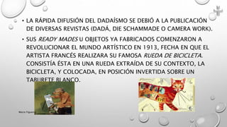 • LA RÁPIDA DIFUSIÓN DEL DADAÍSMO SE DEBIÓ A LA PUBLICACIÓN
DE DIVERSAS REVISTAS (DADÁ, DIE SCHAMMADE O CAMERA WORK).
• SUS READY MADES U OBJETOS YA FABRICADOS COMENZARON A
REVOLUCIONAR EL MUNDO ARTÍSTICO EN 1913, FECHA EN QUE EL
ARTISTA FRANCÉS REALIZARA SU FAMOSA RUEDA DE BICICLETA.
CONSISTÍA ÉSTA EN UNA RUEDA EXTRAÍDA DE SU CONTEXTO, LA
BICICLETA, Y COLOCADA, EN POSICIÓN INVERTIDA SOBRE UN
TABURETE BLANCO.
Marce Figueroa
 