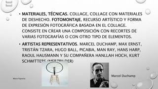 • MATERIALES, TÉCNICAS. COLLAGE, COLLAGE CON MATERIALES
DE DESHECHO. FOTOMONTAJE, RECURSO ARTÍSTICO Y FORMA
DE EXPRESIÓN FOTOGRÁFICA BASADA EN EL COLLAGE.
CONSISTE EN CREAR UNA COMPOSICIÓN CON RECORTES DE
VARIAS FOTOGRAFÍAS O CON OTRO TIPO DE ELEMENTOS.
• ARTISTAS REPRESENTATIVOS. MARCEL DUCHAMP, MAX ERNST,
TRISTÁN TZARA, HUGO BALL, PICABIA, MAN RAY, HANS HARP,
RAOUL HAUSMANN Y SU COMPAÑERA HANLLAH HOCH, KURT
SCHWITTERS (MERZBILDER)
Marcel Duchamp
Marce Figueroa
 