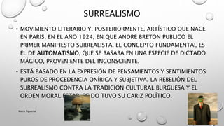 • MOVIMIENTO LITERARIO Y, POSTERIORMENTE, ARTÍSTICO QUE NACE
EN PARÍS, EN EL AÑO 1924, EN QUE ANDRÉ BRETON PUBLICÓ EL
PRIMER MANIFIESTO SURREALISTA. EL CONCEPTO FUNDAMENTAL ES
EL DE AUTOMATISMO, QUE SE BASABA EN UNA ESPECIE DE DICTADO
MÁGICO, PROVENIENTE DEL INCONSCIENTE.
• ESTÁ BASADO EN LA EXPRESIÓN DE PENSAMIENTOS Y SENTIMIENTOS
PUROS DE PROCEDENCIA ONÍRICA Y SUBJETIVA. LA REBELIÓN DEL
SURREALISMO CONTRA LA TRADICIÓN CULTURAL BURGUESA Y EL
ORDEN MORAL ESTABLECIDO TUVO SU CARIZ POLÍTICO.
SURREALISMO
Marce Figueroa
 