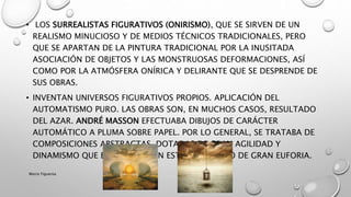 • LOS SURREALISTAS FIGURATIVOS (ONIRISMO), QUE SE SIRVEN DE UN
REALISMO MINUCIOSO Y DE MEDIOS TÉCNICOS TRADICIONALES, PERO
QUE SE APARTAN DE LA PINTURA TRADICIONAL POR LA INUSITADA
ASOCIACIÓN DE OBJETOS Y LAS MONSTRUOSAS DEFORMACIONES, ASÍ
COMO POR LA ATMÓSFERA ONÍRICA Y DELIRANTE QUE SE DESPRENDE DE
SUS OBRAS.
• INVENTAN UNIVERSOS FIGURATIVOS PROPIOS. APLICACIÓN DEL
AUTOMATISMO PURO. LAS OBRAS SON, EN MUCHOS CASOS, RESULTADO
DEL AZAR. ANDRÉ MASSON EFECTUABA DIBUJOS DE CARÁCTER
AUTOMÁTICO A PLUMA SOBRE PAPEL. POR LO GENERAL, SE TRATABA DE
COMPOSICIONES ABSTRACTAS, DOTADAS DE GRAN AGILIDAD Y
DINAMISMO QUE EXPRESABAN UN ESTADO ANÍMICO DE GRAN EUFORIA.
Marce Figueroa
 