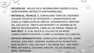 • INFLUENCIAS. INFLUYE EN EL INFORMALISMO EUROPEO O EN EL
EXPRESIONISMO ABSTRACTO NORTEAMERICANO.
• MATERIALES, TÉCNICAS. EL SURREALISMO TOMÓ DEL DADAÍSMO
ALGUNAS TÉCNICAS DE FOTOGRAFÍA Y CINEMATOGRAFÍA ASÍ
COMO LA FABRICACIÓN DE OBJETOS. EXTENDIERON EL PRINCIPIO
DEL COLLAGE (EL "OBJETO ENCONTRADO") AL ENSAMBLAJE DE
OBJETOS INCONGRUENTES, COMO EN LOS POEMAS VISIBLES DE
MAX ERNST, EL CUAL APLICA EL COLLAGE DE UN MODO
COMPLETAMENTE DISTINTO A COMO LO HICIERAN LOS CUBISTAS.
• ARTISTAS REPRESENTATIVOS. SURREALISTAS ABSTRACTOS: ANDRÉ
MASSON, JOAN MIRÓ, ONIRISMO (SURREALISTAS FIGURATIVOS):
RENÉ MAGRITTE, PAUL DELVAUX Y SALVADOR DALÍ. MAX ERNST,
HANS ARP MARCEL DUCHAMP, MAN RAY, ÓSCAR DOMÍNGUEZ,
MERET OPPENHEIM.
Marce Figueroa
 