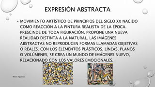 • MOVIMIENTO ARTÍSTICO DE PRINCIPIOS DEL SIGLO XX NACIDO
COMO REACCIÓN A LA PINTURA REALISTA DE LA ÉPOCA.
PRESCINDE DE TODA FIGURACIÓN, PROPONE UNA NUEVA
REALIDAD DISTINTA A LA NATURAL. LAS IMÁGENES
ABSTRACTAS NO REPRODUCEN FORMAS LLAMADAS OBJETIVAS
O REALES. CON LOS ELEMENTOS PLÁSTICOS, LÍNEAS, PLANOS
O VOLÚMENES, SE CREA UN MUNDO DE IMÁGENES NUEVO,
RELACIONADO CON LOS VALORES EMOCIONALES.
EXPRESIÓN ABSTRACTA
Marce Figueroa
 