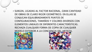 • SURGEN, LIGADAS AL FACTOR RACIONAL, GRAN CANTIDAD
DE OBRAS DE CLARO RIGOR GEOMÉTRICO. EN ELLAS SE
CONJUGAN EQUILIBRADAMENTE PUNTOS DE
CONFIGURACIONES, TAMAÑOS Y COLORES DIVERSOS CON
ELEMENTOS LINEALES DE DIFERENTES CARACTERÍSTICAS.
RECHAZA CUALQUIER FORMA DE COPIA DE CUALQUIER
MODELO EXTERIOR A LA CONCIENCIA DEL ARTISTA.
Marce Figueroa
 
