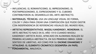 • INFLUENCIAS. EL ROMANTICISMO, EL IMPRESIONISMO, EL
POSTIMPRESIONISMO, EL EXPRESIONISMO Y EL CUBISMO
CONTRIBUYERON AL DESARROLLO DEL ARTE ABSTRACTO.
• MATERIALES, TÉCNICAS. USA UN LENGUAJE VISUAL DE FORMA,
COLOR Y LÍNEA PARA CREAR UNA COMPOSICIÓN QUE PUEDE EXISTIR
CON INDEPENDENCIA DE REFERENCIAS VISUALES DEL MUNDO REAL.
• ARTISTAS REPRESENTATIVOS. WASSILI KANDINSKY, MONDRIAN. EL
ARTE ABSTRACTO NACE EN EL AÑO 1910 CUANDO WASSILI
KANDINSKY (ARTISTA RUSO, AFINCADO EN ALEMANIA) REALIZA SU
PRIMERA ACUARELA ABSTRACTA. EN SUS PRIMERAS OBRAS: GRAN
SENTIDO DE LIBERTAD, ASÍ COMO POR SU ENORME DINAMISMO Y
VITALIDAD. EL ELEMENTO CROMÁTICO DESEMPEÑA UN PAPEL
FUNDAMENTAL. MALEVICH,
Marce Figueroa
 