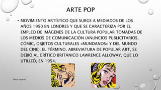 • MOVIMIENTO ARTÍSTICO QUE SURGE A MEDIADOS DE LOS
AÑOS 1950 EN LONDRES Y QUE SE CARACTERIZA POR EL
EMPLEO DE IMÁGENES DE LA CULTURA POPULAR TOMADAS DE
LOS MEDIOS DE COMUNICACIÓN (ANUNCIOS PUBLICITARIOS,
CÓMIC, OBJETOS CULTURALES «MUNDANOS» Y DEL MUNDO
DEL CINE). EL TÉRMINO, ABREVIATURA DE POPULAR ART, SE
DEBIÓ AL CRÍTICO BRITÁNICO LAWRENCE ALLOWAY, QUE LO
UTILIZÓ, EN 1954.
ARTE POP
Marce Figueroa
 