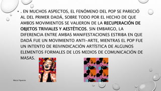 • . EN MUCHOS ASPECTOS, EL FENÓMENO DEL POP SE PARECIÓ
AL DEL PRIMER DADÁ, SOBRE TODO POR EL HECHO DE QUE
AMBOS MOVIMIENTOS SE VALIERON DE LA RECUPERACIÓN DE
OBJETOS TRIVIALES Y AESTÉTICOS. SIN EMBARGO, LA
DIFERENCIA ENTRE AMBAS MANIFESTACIONES ESTRIBA EN QUE
DADÁ FUE UN MOVIMIENTO ANTI-ARTE, MIENTRAS EL POP FUE
UN INTENTO DE REIVINDICACIÓN ARTÍSTICA DE ALGUNOS
ELEMENTOS FORMALES DE LOS MEDIOS DE COMUNICACIÓN DE
MASAS.
Marce Figueroa
 