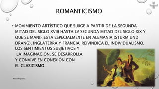 • MOVIMIENTO ARTÍSTICO QUE SURGE A PARTIR DE LA SEGUNDA
MITAD DEL SIGLO XVIII HASTA LA SEGUNDA MITAD DEL SIGLO XIX Y
QUE SE MANIFIESTA ESPECIALMENTE EN ALEMANIA (STURM UND
DRANG), INGLATERRA Y FRANCIA. REIVINDICA EL INDIVIDUALISMO,
LOS SENTIMIENTOS SUBJETIVOS Y
LA IMAGINACIÓN. SE DESARROLLA
Y CONVIVE EN CONEXIÓN CON
EL CLASICISMO.
ROMANTICISMO
Marce Figueroa
 