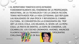 • EL REPERTORIO TEMÁTICO ESTÁ EXTRAÍDO
FUNDAMENTALMENTE DEL FENÓMENO DE LA PROPAGANDA
INDUSTRIAL, DE LA TECNOLOGÍA Y DE LA CIENCIA FICCIÓN.
TEMAS MOTIVADOS POR LA VIDA COTIDIANA, QUE REFLEJAN
LAS REALIDADES DE UNA ÉPOCA Y REFUERZAN EL CAMBIO
CULTURAL. SE CONVIERTEN EN LA ICONOGRAFÍA DEL "POP
ART LA COCA-COLA, LOS HELADOS, EL SEVEN-UP, LA PEPSI-
COLA, LA PASTA DE DIENTES, LA SOPA DE CONSERVA, LOS
CIGARRILLOS, LOS COCHES CROMADOS, AVIONES, ANUNCIOS
FLUORESCENTES DE GRANDES COMERCIOS, TIPOGRAFÍAS
CHILLONAS, IMÁGENES DE BULEVARES, ETC.
Marce Figueroa
 