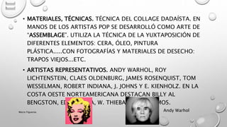 • MATERIALES, TÉCNICAS. TÉCNICA DEL COLLAGE DADAÍSTA. EN
MANOS DE LOS ARTISTAS POP SE DESARROLLÓ COMO ARTE DE
“ASSEMBLAGE”. UTILIZA LA TÉCNICA DE LA YUXTAPOSICIÓN DE
DIFERENTES ELEMENTOS: CERA, ÓLEO, PINTURA
PLÁSTICA.....CON FOTOGRAFÍAS Y MATERIALES DE DESECHO:
TRAPOS VIEJOS...ETC.
• ARTISTAS REPRESENTATIVOS. ANDY WARHOL, ROY
LICHTENSTEIN, CLAES OLDENBURG, JAMES ROSENQUIST, TOM
WESSELMAN, ROBERT INDIANA, J. JOHNS Y E. KIENHOLZ. EN LA
COSTA OESTE NORTEAMERICANA DESTACAN BILLY AL
BENGSTON, ED. RUSCHA, W. THIEBAUD Y EL RAMOS.
Andy WarholMarce Figueroa
 