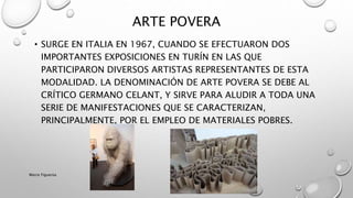 • SURGE EN ITALIA EN 1967, CUANDO SE EFECTUARON DOS
IMPORTANTES EXPOSICIONES EN TURÍN EN LAS QUE
PARTICIPARON DIVERSOS ARTISTAS REPRESENTANTES DE ESTA
MODALIDAD. LA DENOMINACIÓN DE ARTE POVERA SE DEBE AL
CRÍTICO GERMANO CELANT, Y SIRVE PARA ALUDIR A TODA UNA
SERIE DE MANIFESTACIONES QUE SE CARACTERIZAN,
PRINCIPALMENTE, POR EL EMPLEO DE MATERIALES POBRES.
ARTE POVERA
Marce Figueroa
 