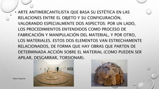 • ARTE ANTIMERCANTILISTA QUE BASA SU ESTÉTICA EN LAS
RELACIONES ENTRE EL OBJETO Y SU CONFIGURACIÓN,
VALORANDO ESPECIALMENTE DOS ASPECTOS: POR UN LADO,
LOS PROCEDIMIENTOS ENTENDIDOS COMO PROCESO DE
FABRICACIÓN Y MANIPULACIÓN DEL MATERIAL, Y POR OTRO,
LOS MATERIALES. ESTOS DOS ELEMENTOS VAN ESTRECHAMENTE
RELACIONADOS, DE FORMA QUE HAY OBRAS QUE PARTEN DE
DETERMINADA ACCIÓN SOBRE EL MATERIAL (COMO PUEDEN SER
APILAR, DESGARRAR, TORSIONAR).
Marce Figueroa
 