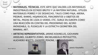 • MATERIALES, TÉCNICAS. ESTE ARTE QUE VALORA LOS MATERIALES
INDUSTRIALES EN ESTADO BRUTO Y LA MATERIA NATURAL. UTILIZA
MATERIALES POBRES Y DE DESHECHO, TALES COMO PAJA, ARENA,
PIEDRAS, RAMAS, HOJARASCAS, FRAGMENTOS U OBJETOS DE
METAL, PIEZAS DE LOZA O VIDRIO, ETC. SURGE EN EUROPA COMO
UNA REACCIÓN EN CONTRA DEL PREDOMINIO DEL ACERO
INOXIDABLE, EL PLEXIGLÁS Y LA ESTRICTA GEOMETRÍA DEL
MINIMAL ART.
• ARTISTAS REPRESENTATIVOS. JANNIS KOUNELLIS, GIOVANNI
ANSELMO, GILBERTO ZORIO, MICHELANGELO PISTOLETTO,
ALIGHIERO BOETTI, GIUSEPPE PENONE, LUCIANO FABRO.
Jannis KounellisMarce Figueroa
 
