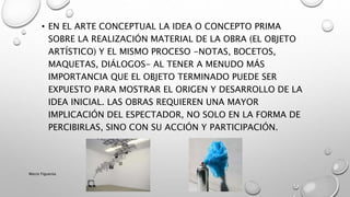 • EN EL ARTE CONCEPTUAL LA IDEA O CONCEPTO PRIMA
SOBRE LA REALIZACIÓN MATERIAL DE LA OBRA (EL OBJETO
ARTÍSTICO) Y EL MISMO PROCESO -NOTAS, BOCETOS,
MAQUETAS, DIÁLOGOS- AL TENER A MENUDO MÁS
IMPORTANCIA QUE EL OBJETO TERMINADO PUEDE SER
EXPUESTO PARA MOSTRAR EL ORIGEN Y DESARROLLO DE LA
IDEA INICIAL. LAS OBRAS REQUIEREN UNA MAYOR
IMPLICACIÓN DEL ESPECTADOR, NO SOLO EN LA FORMA DE
PERCIBIRLAS, SINO CON SU ACCIÓN Y PARTICIPACIÓN.
Marce Figueroa
 
