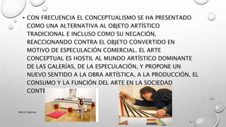 • CON FRECUENCIA EL CONCEPTUALISMO SE HA PRESENTADO
COMO UNA ALTERNATIVA AL OBJETO ARTÍSTICO
TRADICIONAL E INCLUSO COMO SU NEGACIÓN,
REACCIONANDO CONTRA EL OBJETO CONVERTIDO EN
MOTIVO DE ESPECULACIÓN COMERCIAL. EL ARTE
CONCEPTUAL ES HOSTIL AL MUNDO ARTÍSTICO DOMINANTE
DE LAS GALERÍAS, DE LA ESPECULACIÓN, Y PROPONE UN
NUEVO SENTIDO A LA OBRA ARTÍSTICA, A LA PRODUCCIÓN, EL
CONSUMO Y LA FUNCIÓN DEL ARTE EN LA SOCIEDAD
CONTEMPORÁNEA.
Marce Figueroa
 