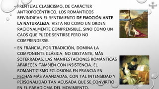 • FRENTE AL CLASICISMO, DE CARÁCTER
ANTROPOCÉNTRICO, LOS ROMÁNTICOS
REIVINDICAN EL SENTIMIENTO DE EMOCIÓN ANTE
LA NATURALEZA, VISTA NO COMO UN ORDEN
RACIONALMENTE COMPRENSIBLE, SINO COMO UN
CAOS QUE PUEDE SENTIRSE PERO NO
COMPRENDERSE.
• EN FRANCIA, POR TRADICIÓN, DOMINA LA
COMPONENTE CLÁSICA; NO OBSTANTE, MÁS
SOTERRADAS, LAS MANIFESTACIONES ROMÁNTICAS
APARECEN TAMBIÉN CON INSISTENCIA. EL
ROMANTICISMO ECLOSIONA EN FRANCIA EN
FECHAS MÁS AVANZADAS, CON TAL INTENSIDAD Y
PERSONALIDAD TAN ACUSADA QUE SE CONVIRTIÓ
Marce Figueroa
 