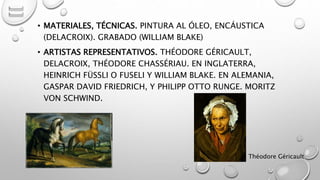 • MATERIALES, TÉCNICAS. PINTURA AL ÓLEO, ENCÁUSTICA
(DELACROIX). GRABADO (WILLIAM BLAKE)
• ARTISTAS REPRESENTATIVOS. THÉODORE GÉRICAULT,
DELACROIX, THÉODORE CHASSÉRIAU. EN INGLATERRA,
HEINRICH FÜSSLI O FUSELI Y WILLIAM BLAKE. EN ALEMANIA,
GASPAR DAVID FRIEDRICH, Y PHILIPP OTTO RUNGE. MORITZ
VON SCHWIND.
Théodore GéricaultMarce Figueroa
 