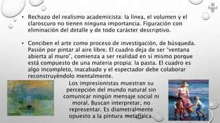• Rechazo del realismo academicista: la línea, el volumen y el
claroscuro no tienen ninguna importancia. Figuración con
eliminación del detalle y de todo carácter descriptivo.
• Conciben el arte como proceso de investigación, de búsqueda.
Pasión por pintar al aire libre. El cuadro deja de ser “ventana
abierta al muro”, comienza a ser realidad en sí mismo porque
está compuesto de una materia propia: la pasta. El cuadro es
algo incompleto, inacabado y el espectador debe colaborar
reconstruyéndolo mentalmente.
Los impresionistas muestran su
percepción del mundo natural sin
comunicar ningún mensaje social ni
moral. Buscan interpretar, no
representar. Es diametralmente
opuesto a la pintura metafísica.
Marce Figueroa
 