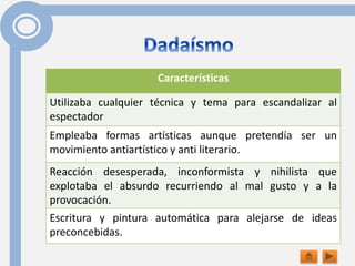 Características
Utilizaba cualquier técnica y tema para escandalizar al
espectador
Empleaba formas artísticas aunque pretendía ser un
movimiento antiartístico y anti literario.
Reacción desesperada, inconformista y nihilista que
explotaba el absurdo recurriendo al mal gusto y a la
provocación.
Escritura y pintura automática para alejarse de ideas
preconcebidas.
 