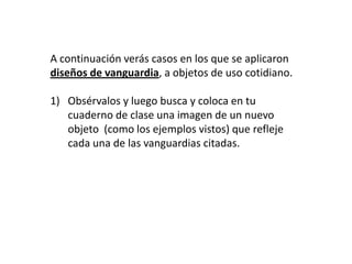 A continuación verás casos en los que se aplicaron diseños de vanguardia, a objetos de uso cotidiano.Obsérvalos y luego busca y coloca en tu cuaderno de clase una imagen de un nuevo objeto  (como los ejemplos vistos) que refleje cada una de las vanguardias citadas.