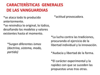 CARACTERÍSTICAS  GENERALES  DE LAS VANGUARDIAS*actitud provocadora.*se ataca todo lo producido anteriormente.*se reivindica lo original, lo lúdico, desafiando los modelos y valores existentes hasta el momento.*La lucha contra las tradiciones, procurando el ejercicio de la libertad individual y la innovación.*Audacia y libertad de la forma.*El carácter experimental y la rapidez con que se suceden las propuestas unas tras otras.*Surgen diferentes ismos(doctrina, sistema, modo, partido)