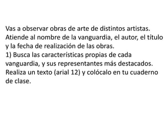 Vas a observar obras de arte de distintos artistas.Atiende al nombrede la vanguardia, el autor, el títuloy la fecha de realización de las obras.1) Busca las características propias de cadavanguardia, y sus representantes más destacados.Realiza un texto (arial 12) y colócalo en tu cuadernode clase.