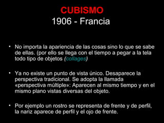 CUBISMO
1906 - Francia
• No importa la apariencia de las cosas sino lo que se sabe
de ellas. (por ello se llega con el tiempo a pegar a la tela
todo tipo de objetos (collages)
• Ya no existe un punto de vista único. Desaparece la
perspectiva tradicional. Se adopta la llamada
«perspectiva múltiple»: Aparecen al mismo tiempo y en el
mismo plano vistas diversas del objeto.
• Por ejemplo un rostro se representa de frente y de perfil,
la nariz aparece de perfil y el ojo de frente.
 