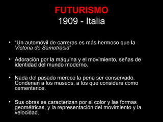 FUTURISMO
1909 - Italia
• “Un automóvil de carreras es más hermoso que la
Victoria de Samotracia”
• Adoración por la máquina y el movimiento, señas de
identidad del mundo moderno.
• Nada del pasado merece la pena ser conservado.
Condenan a los museos, a los que considera como
cementerios.
• Sus obras se caracterizan por el color y las formas
geométricas, y la representación del movimiento y la
velocidad.
 