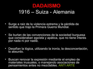 DADAISMO
1916 – Suiza - Alemania
• Surge a raiz de la violencia extrema y la pérdida de
sentido que trajo la Primera Guerra Mundial.
• Se burlan de las convenciones de la sociedad burguesa
que consideraban egoísta y apática, que no tiene interés
por nada ni por nadie.
• Desafìan la lógica, utilizando la ironía, la desconcertación,
lo absurdo.
• Buscan renovar la expresión mediante el empleo de
materiales inusuales, o manejando asociaciones de
pensamientos antes no mezclables. ANTI ARTE
 