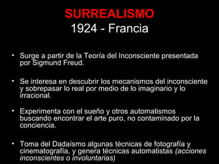SURREALISMO
1924 - Francia
• Surge a partir de la Teoría del Inconsciente presentada
por Sigmund Freud.
• Se interesa en descubrir los mecanismos del inconsciente
y sobrepasar lo real por medio de lo imaginario y lo
irracional.
• Experimenta con el sueño y otros automatismos
buscando encontrar el arte puro, no contaminado por la
conciencia.
• Toma del Dadaísmo algunas técnicas de fotografía y
cinematografía, y genera técnicas automatistas (acciones
inconscientes o involuntarias)
 