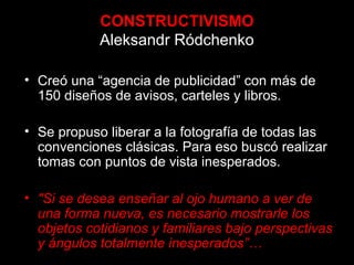 CONSTRUCTIVISMO
Aleksandr Ródchenko
• Creó una “agencia de publicidad” con más de
150 diseños de avisos, carteles y libros.
• Se propuso liberar a la fotografía de todas las
convenciones clásicas. Para eso buscó realizar
tomas con puntos de vista inesperados.
• "Si se desea enseñar al ojo humano a ver de
una forma nueva, es necesario mostrarle los
objetos cotidianos y familiares bajo perspectivas
y ángulos totalmente inesperados”…
 