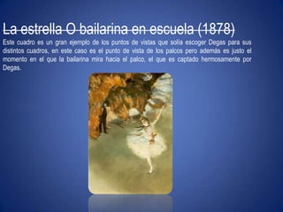 La estrella O bailarina en escuela (1878)Este cuadro es un gran ejemplo de los puntos de vistas que solía escoger Degas para sus distintos cuadros, en este caso es el punto de vista de los palcos pero además es justo el momento en el que la bailarina mira hacia el palco, el que es captado hermosamente por Degas.