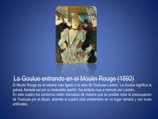 La Goulue entrando en el Moulin Rouge (1892)El Moulin Rouge es el cabaret mas ligado a la obra de Toulouse-Lautrec. La Goulue significa la golosa, llamada así por su insaciable apetito, fue pintada muy a menudo por Lautrec.En este cuadro los contornos están marcados de manera que es posible notar la preocupación de Toulouse por el dibujo, además el cuadro está ambientado en un lugar cerrado y con luces artificiales.