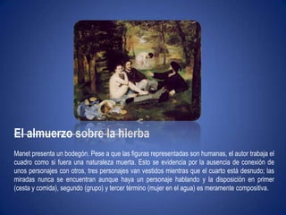 El almuerzo sobre la hierbaManet presenta un bodegón. Pese a que las figuras representadas son humanas, el autor trabaja el cuadro como si fuera una naturaleza muerta. Esto se evidencia por la ausencia de conexión de unos personajes con otros, tres personajes van vestidos mientras que el cuarto está desnudo; las miradas nunca se encuentran aunque haya un personaje hablando y la disposición en primer (cesta y comida), segundo (grupo) y tercer término (mujer en el agua) es meramente compositiva. 