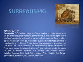 surrealismoPeríodo:1924-1930Descripción: El Surrealismo surgió en Europa en el periodo comprendido entre las dos primeras guerras mundiales. El movimiento, el cual pretendía presentar a través de imágenes fantásticas cómo trabajaba el subconsciente, fue el resultado de una reacción en contra del racionalismo que había guiado hasta entonces el pasado cultural y político de Europa. Según sus seguidores, el surrealismo era una manera de unir el consciente con el inconsciente en una experiencia tan única que el mundo de la fantasía y los sueños se pudieran mezclar de manera tal con la realidad cotidiana que crearan una realidad absoluta.Artistas: Jean Arp, MazErnst, André Masson, André Magritte, IvesTanguy, Salvador Dalí, Pierre Roy, Paul Delvaux, André Miró