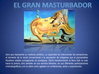 El gran masturbadorobra que representa su madurez artística. La capacidad de instrumentar las sensaciones, el tormento de la moral convencional o la asociación de imágenes que el psicoanálisis freudiano estaba consagrando es prodigiosa. Dicha transformación la llevaDali no solo hacia la pintura, sino también en sus escritos literarios, en sus diferentes participaciones cinematográficas y en su labor como agitador en conferencias, actos y exposiciones.