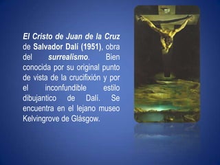 El Cristo de Juan de la Cruz de Salvador Dalí (1951), obra del surrealismo. Bien conocida por su original puntode vista de la crucifixión y por el inconfundible estilo dibujantico de Dalí. Se encuentra en el lejano museo Kelvingrove de Glásgow.