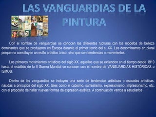 Las Vanguardias de la pinturaCon el nombre de vanguardias se conocen las diferentes rupturas con los modelos de belleza dominantes que se produjeron en Europa durante el primer tercio del s. XX. Las denominamos en plural porque no constituyen un estilo artístico único, sino que son tendencias o movimientos.Los primeros movimientos artísticos del siglo XX, aquellos que se extienden en el tiempo desde 1910 hasta el estallido de la II Guerra Mundial se conocen con el nombre de VANGUARDIAS HISTÓRICAS o ISMOS.Dentro de las vanguardias se incluyen una serie de tendencias artísticas o escuelas artísticas, nacidas a principios del siglo XX, tales como el cubismo, surrealismo, expresionismo, impresionismo, etc. con el propósito de hallar nuevas formas de expresión estética. A continuación vamos a estudiarlos.