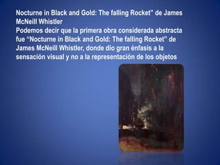 "Ni leyendas ni figuras"Nocturne in Black and Gold: The falling Rocket” de James McNeill Whistler Podemos decir que la primera obra considerada abstracta fue “Nocturne in Black and Gold: ThefallingRocket” de James McNeillWhistler, donde dio gran énfasis a la sensación visual y no a la representación de los objetos