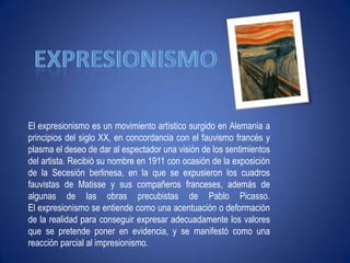 "Ni leyendas ni figuras"expresionismoEl expresionismo es un movimiento artístico surgido en Alemania a principios del siglo XX, en concordancia con el fauvismo francés y plasma el deseo de dar al espectador una visión de los sentimientos del artista. Recibió su nombre en 1911 con ocasión de la exposición de la Secesión berlinesa, en la que se expusieron los cuadros fauvistas de Matisse y sus compañeros franceses, además de algunas de las obras precubistas de Pablo Picasso. El expresionismo se entiende como una acentuación o deformación de la realidad para conseguir expresar adecuadamente los valores que se pretende poner en evidencia, y se manifestó como una reacción parcial al impresionismo. 