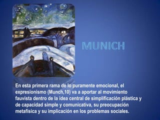 "Ni leyendas ni figuras"munichEn esta primera rama de lo puramente emocional, el expresionismo (Munch,10) va a aportar al movimiento fauvista dentro de la idea central de simplificación plástica y de capacidad simple y comunicativa, su preocupación metafísica y su implicación en los problemas sociales.