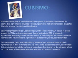 Cubismo: Movimiento artístico que se manifestó sobre todo en pintura, cuyo objetivo principal era el de alejarse de la representación naturalista y conseguir plasmar de modo simultáneo sobre la superficie del cuadro un objeto visto desde múltiples ángulos. Desarrollado principalmente por Georges Braque y Pablo Picasso hacia 1907, alcanzó su apogeo alrededor de 1914 y continuó evolucionando durante la década de 1920. Al rechazar la representación realista seguida desde el renacimiento, el cubismo significó un cambio crucial en la historia del arte, convirtiéndose en el precursor de la abstracción y de la subjetividad artística. Fue una revolución contra el sentimentalismo y el realismo de la pintura tradicional, contra la importancia que se daba al efecto de la luz y el color y contra la ausencia de formas, características del impresionismo. Los cubistas rechazan la perspectiva y el movimiento y le dan primacía a la línea y la forma. Se inspiró fundamentalmente en el arte de las tribus de África y Oceanía.