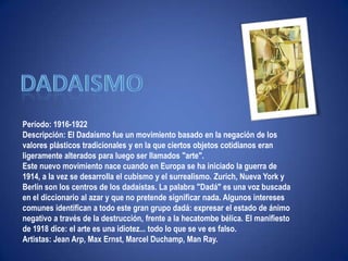"Ni leyendas ni figuras"dadaismoPeríodo: 1916-1922Descripción: El Dadaísmo fue un movimiento basado en la negación de los valores plásticos tradicionales y en la que ciertos objetos cotidianos eran ligeramente alterados para luego ser llamados "arte".Este nuevo movimiento nace cuando en Europa se ha iniciado la guerra de 1914, a la vez se desarrolla el cubismo y el surrealismo. Zurich, Nueva York y Berlín son los centros de los dadaístas. La palabra "Dadá" es una voz buscada en el diccionario al azar y que no pretende significar nada. Algunos intereses comunes identifican a todo este gran grupo dadá: expresar el estado de ánimo negativo a través de la destrucción, frente a la hecatombe bélica. El manifiesto de 1918 dice: el arte es una idiotez... todo lo que se ve es falso. Artistas: Jean Arp, Max Ernst, Marcel Duchamp, ManRay.