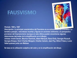 "Ni leyendas ni figuras"fausvismoPeríodo: 1905 y 1907Descripción: La principal característica del Fauvísmo es su extrema libertad cromática. La temática paisajes, naturalezas muertas y figuras en acciones ordinarias y la perspectiva provienen del Impresionismo (aunque en esta última pueden encontrarse algunas distorsiones derivadas de la simplificación en el dibujo).Artistas: André Derain, Maurice Viaminck, Albert Marquet, RaoulDufy, Georges Rouault, Georges Braque, Henri Charles Manguin, Charles Camoin, Jean Puy, OthonFriesz y Louis Valtat quienes junto con MatisseSe basa en la utilización subjetiva del color y en la simplificación del dibujo. 