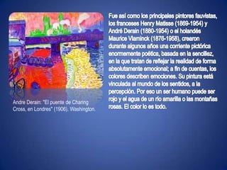 Fue así como los principales pintores fauvistas, los franceses Henry Matisse (1869-1954) y André Derain (1880-1954) o el holandés Maurice Vlaminck (1876-1958), crearon durante algunos años una corriente pictórica enormemente poética, basada en la sencillez, en la que tratan de reflejar la realidad de forma absolutamente emocional; a fin de cuentas, los colores describen emociones. Su pintura está vinculada al mundo de los sentidos, a la percepción. Por eso un ser humano puede ser rojo y el agua de un río amarilla o las montañas rosas. El color lo es todo.AndreDerain: "El puente de Charing Cross, en Londres" (1906). Washington.