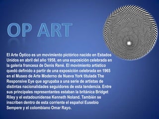 "Ni leyendas ni figuras"Op ArtEl Arte Óptico es un movimiento pictórico nacido en Estados Unidos en abril del año 1958, en una exposición celebrada en la galería francesa de Denis René. El movimiento artístico quedó definido a partir de una exposición celebrada en 1965 en el Museo de Arte Moderno de Nueva York titulada TheResponsiveEye que agrupaba a una serie de artistas de distintas nacionalidades seguidores de esta tendencia. Entre sus principales representantes estaban la británica BridgetRiley y el estadounidense Kenneth Noland. También se inscriben dentro de esta corriente el español Eusebio Sempere y el colombiano Omar Rayo. 