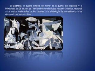 El Guernica, el cuadro símbolo del horror de la guerra civil española y el bombardeo del 26 de Abril de 1937 que destruye la ciudad vasca de Guernica, responde a los modos intelectuales de los cubistas, a la simbología del surrealismo y a las deformaciones expresionistas