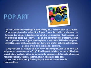 "Ni leyendas ni figuras"Pop artEs un movimiento que subraya el valor iconográfico de la sociedad de consumo. Como su propio nombre indica "Arte Popular", toma del pueblo los intereses y la temática. Los objetos industriales, los carteles, los embalajes y las imágenes son los elementos de los que se sirve.      Es un arte eminentemente ciudadano, nacido en las grandes urbes, y ajeno por completo a la Naturaleza. Utiliza las imágenes conocidas con un sentido diferente para lograr una postura estética o alcanzar una postura crítica de la sociedad de consumo.      Andy Warhol en su Filosofía de B a A y de A a B, recoge muchas de las ideas que subyacen en su concepto de lo "pop". En el Pop-Art, la belleza es susceptible de ser encontrada en cualquier objeto de consumo. Se aceptan desde los materiales nobles hasta los plásticos, papeles, cartones, latas y botellas de coca-cola.      Entre otros artistas, Andy Warhol y Roy Lichtenstein son de los más representativos. 