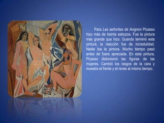 Para Las señoritas de Avignon Picasso hizo más de treinta esbozos. Fue la pintura más grande que hizo. Guando terminó esta pintura, la reacción fue de incredulidad. Nadie loa la pintura. Mucho tiempo pasó antes de fuera apreciada. En esta pintura, Picasso distorsionó las figuras de las mujeres. Cambió los rasgos de la cara y muestra el frente y el revés al mismo tiempo.
