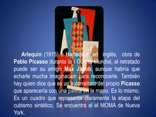 Arlequín (1915) o Harlequin, en  inglés,  obra de Pablo Picasso durante la I Guerra Mundial, el retratado puede ser su amigo Max Jacob, aunque habría que echarle mucha imaginación para reconocerle. También hay quien dice que es un autorretrato del propio Picasso que aparecería con una paleta en la mano. Es lo mismo. Es un cuadro que representa claramente la etapa del cubismo sintético. Se encuentra el el MOMA de Nueva York.